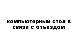 компьютерный стол в связи с отъездом